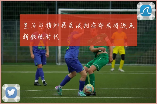 皇马与穆帅再度谈判在即或将迎来新教练时代