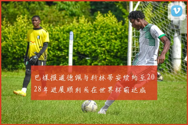 巴媒报道德佩与科林蒂安续约至2028年进展顺利或在世界杯前达成