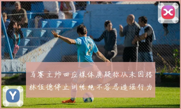 马赛主帅回应媒体质疑称从未因格林伍德停止训练绝不容忍造谣行为