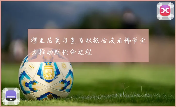 穆里尼奥与皇马积极洽谈老佛爷全力推动新任命进程