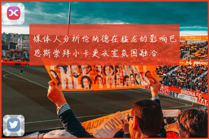 媒体人分析伦纳德在猛龙的影响巴恩斯崇拜小卡更衣室氛围融洽