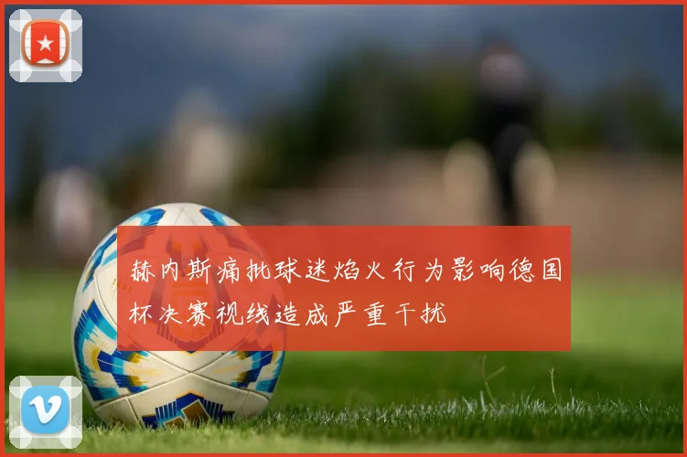 赫内斯痛批球迷焰火行为影响德国杯决赛视线造成严重干扰