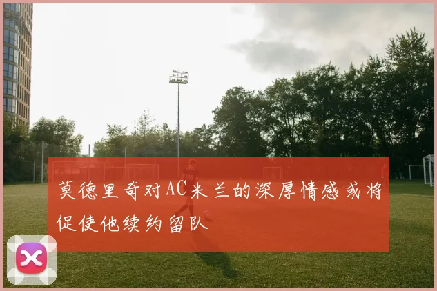 莫德里奇对AC米兰的深厚情感或将促使他续约留队