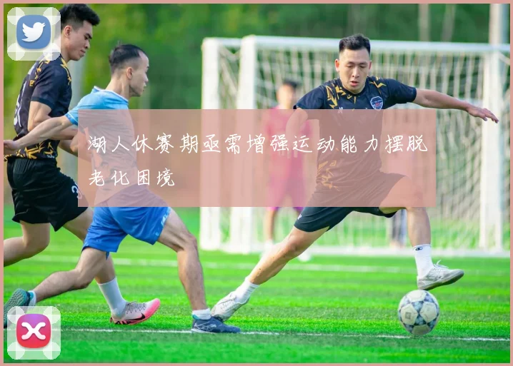 湖人休赛期亟需增强运动能力摆脱老化困境