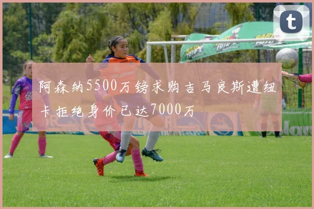 阿森纳5500万镑求购吉马良斯遭纽卡拒绝身价已达7000万