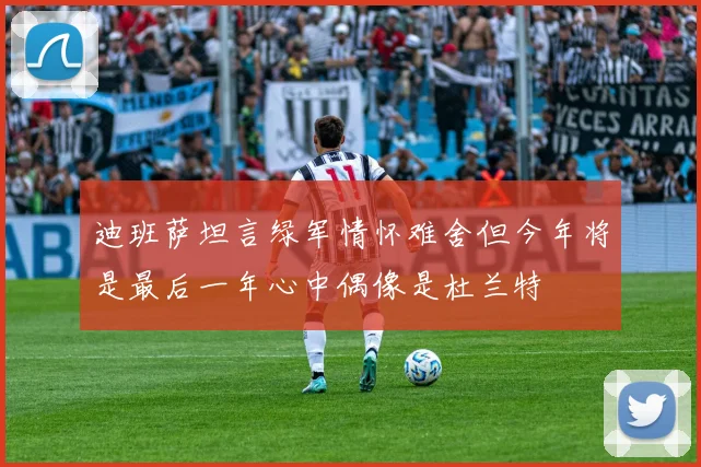 迪班萨坦言绿军情怀难舍但今年将是最后一年心中偶像是杜兰特