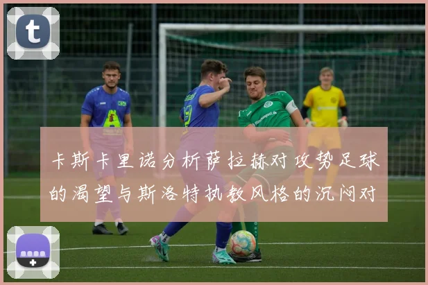 卡斯卡里诺分析萨拉赫对攻势足球的渴望与斯洛特执教风格的沉闷对比