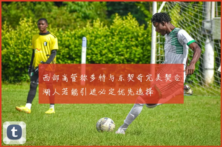 西部高管称多特与东契奇完美契合湖人若能引进必定优先选择