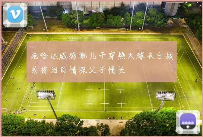 老哈达威感慨儿子穿热火球衣出战或将泪目情深父子情长