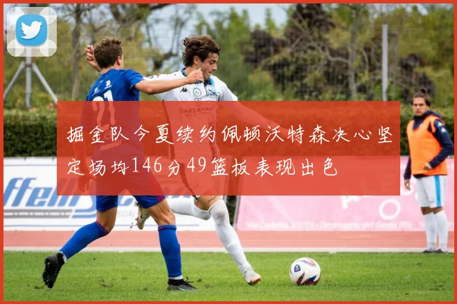 掘金队今夏续约佩顿沃特森决心坚定场均146分49篮板表现出色