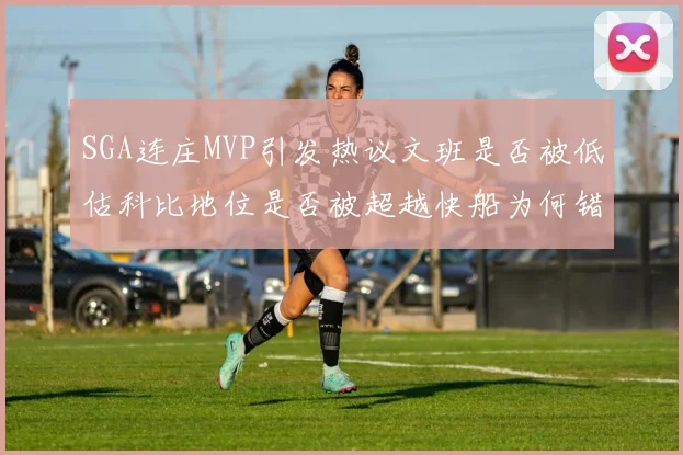 SGA连庄MVP引发热议文班是否被低估科比地位是否被超越快船为何错失良机