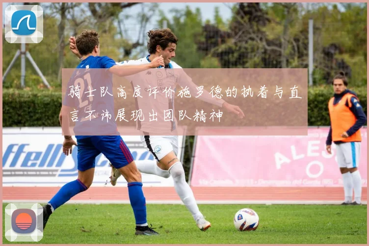 骑士队高度评价施罗德的执着与直言不讳展现出团队精神