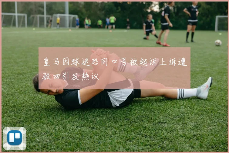 皇马因球迷恐同口号被起诉上诉遭驳回引发热议