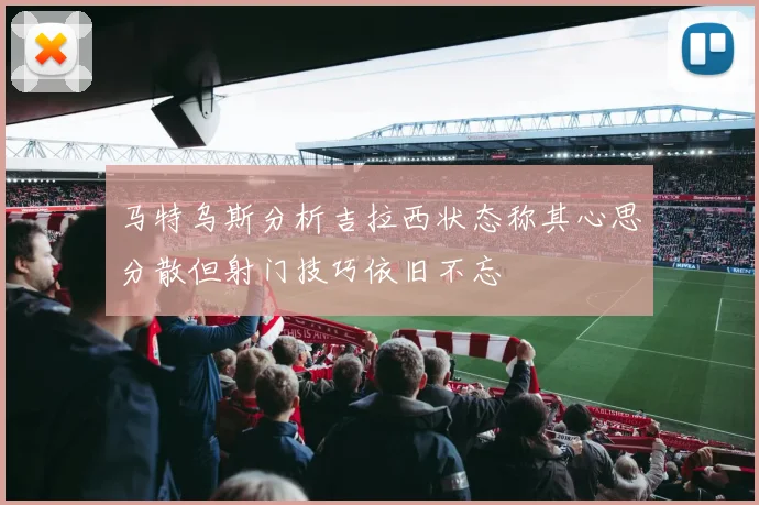 马特乌斯分析吉拉西状态称其心思分散但射门技巧依旧不忘