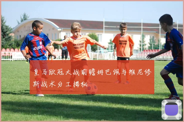 皇马欧冠大战前瞻姆巴佩与维尼修斯战术分工揭秘