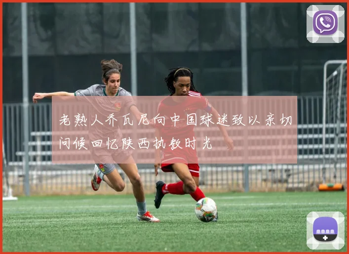 老熟人乔瓦尼向中国球迷致以亲切问候回忆陕西执教时光