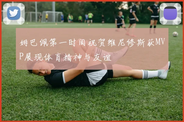 姆巴佩第一时间祝贺维尼修斯获MVP展现体育精神与友谊