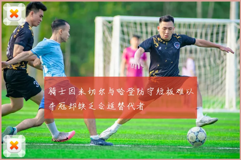 骑士因米切尔与哈登防守短板难以夺冠却缺乏合适替代者