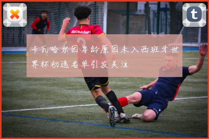 卡瓦哈尔因年龄原因未入西班牙世界杯初选名单引发关注