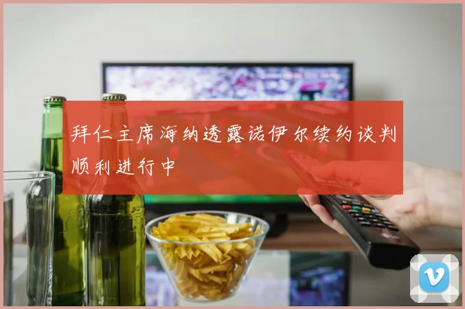 拜仁主席海纳透露诺伊尔续约谈判顺利进行中