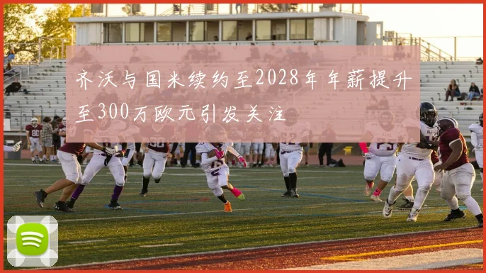 齐沃与国米续约至2028年年薪提升至300万欧元引发关注