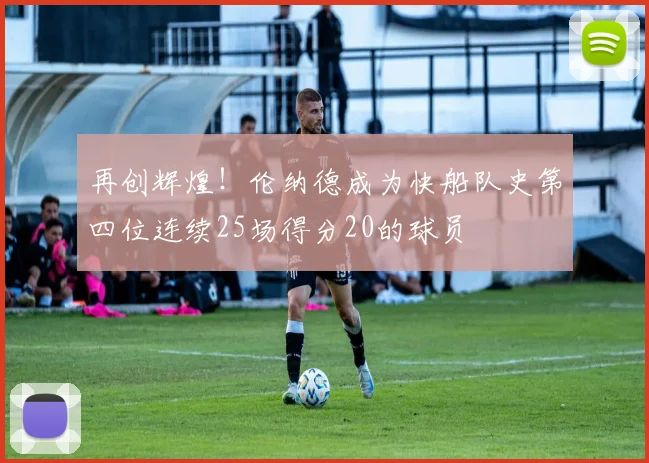 再创辉煌！伦纳德成为快船队史第四位连续25场得分20的球员