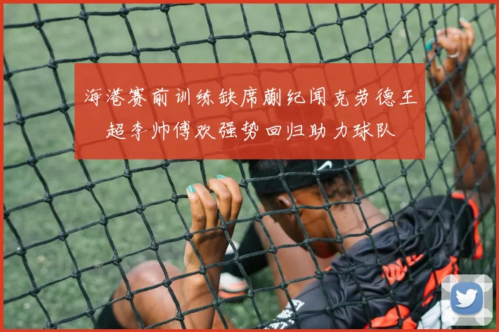 海港赛前训练缺席蒯纪闻克劳德王燊超李帅傅欢强势回归助力球队