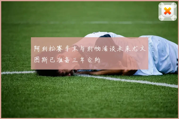 阿利松赛季末与利物浦谈未来尤文图斯已准备三年合约