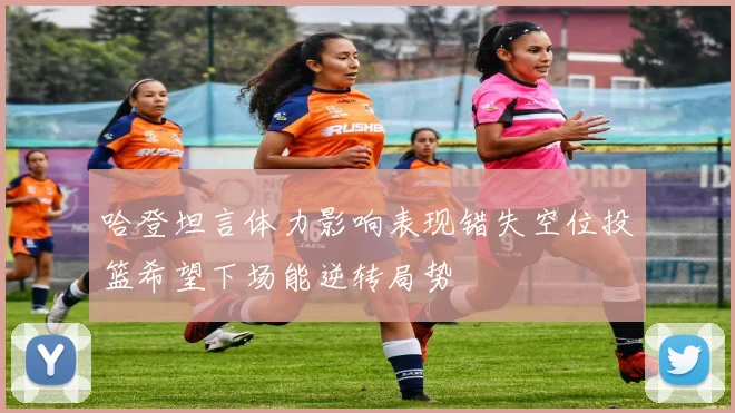 哈登坦言体力影响表现错失空位投篮希望下场能逆转局势