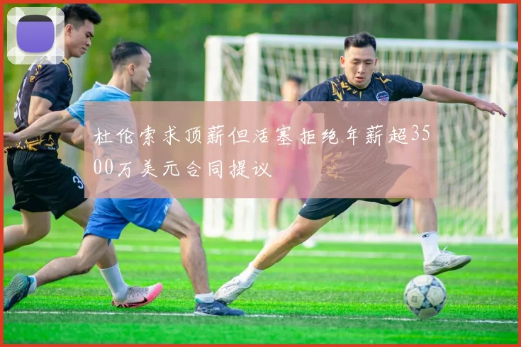 杜伦索求顶薪但活塞拒绝年薪超3500万美元合同提议