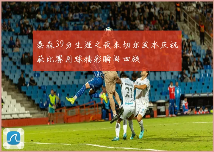 泰森39分生涯之夜米切尔泼水庆祝获比赛用球精彩瞬间回顾