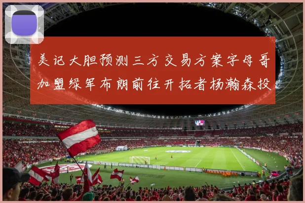 美记大胆预测三方交易方案字母哥加盟绿军布朗前往开拓者杨瀚森投奔雄鹿